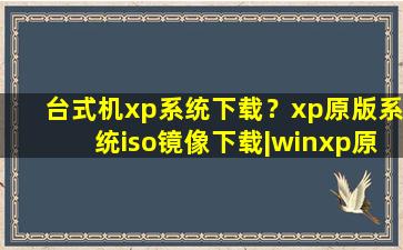 台式机xp系统下载？xp原版系统iso镜像下载丨winxp原版系统iso下载地址